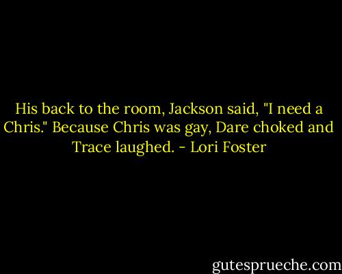 His back to the room, Jackson said, "I need a Chris." Because Chris was gay, Dare choked and Trace laughed. - Lori Foster