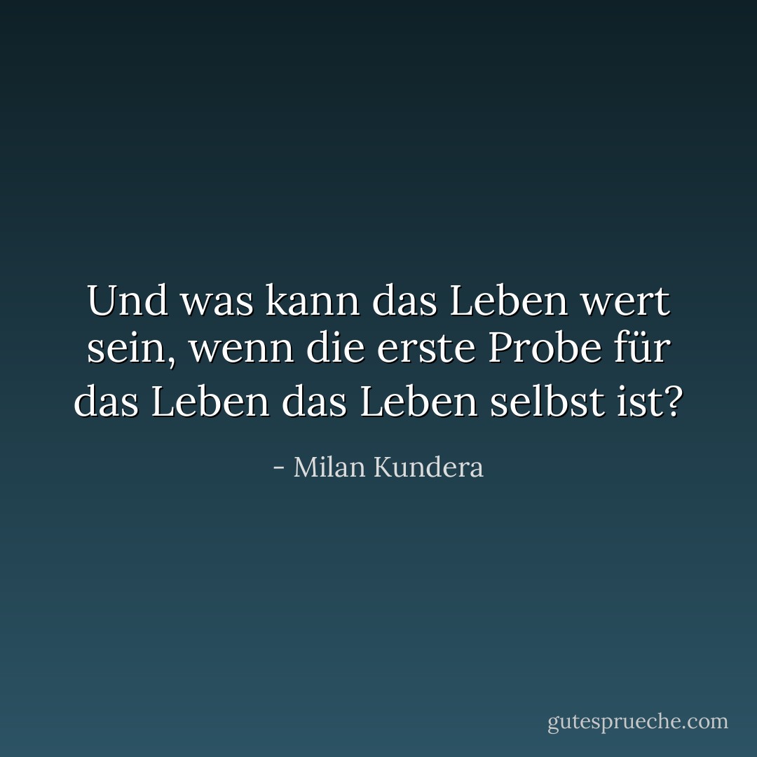 Und was kann das Leben wert sein, wenn die erste Probe für das Leben das Leben selbst ist? - Milan Kundera<