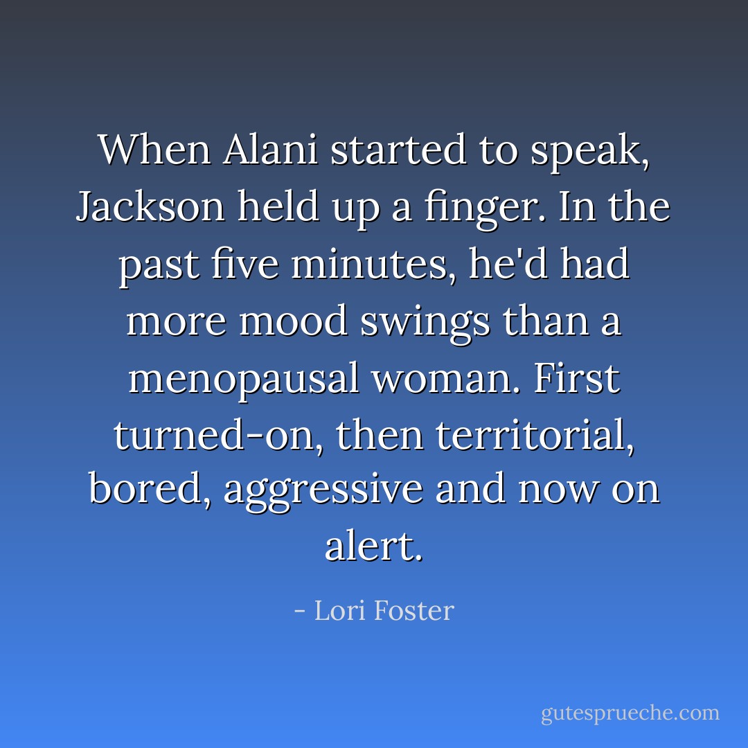 When Alani started to speak, Jackson held up a finger. In the past five minutes, he'd had more mood swings than a menopausal woman. First turned-on, then territorial, bored, aggressive and now on alert. - Lori Foster