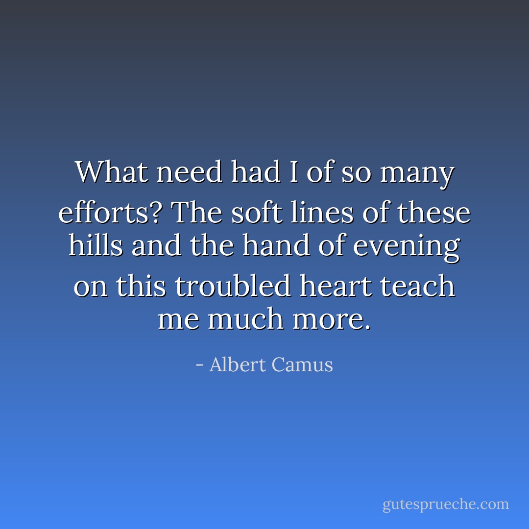 What need had I of so many efforts? The soft lines of these hills and the hand of evening on this troubled heart teach me much more. - Albert Camus