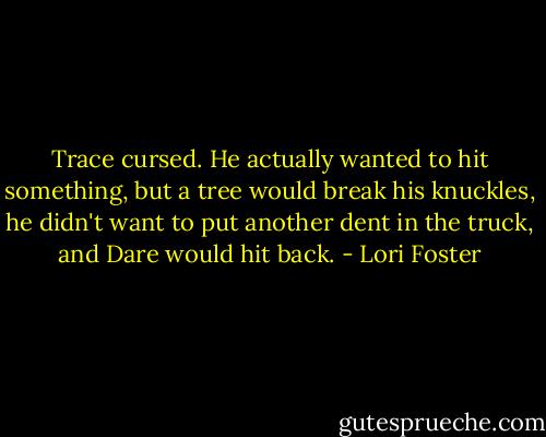 Trace cursed. He actually wanted to hit something, but a tree would break his knuckles, he didn't want to put another dent in the truck, and Dare would hit back. - Lori Foster