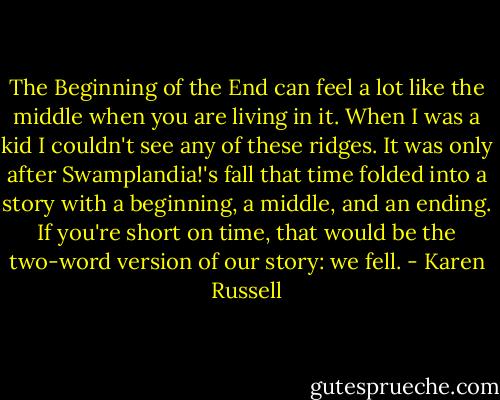 The Beginning of the End can feel a lot like the middle when you are living in it. When I was a kid I couldn't see any of these ridges. It was only after Swamplandia!'s fall that time folded into a story with a beginning, a middle, and an ending. If you're short on time, that would be the two-word version of our story: we fell. - Karen Russell