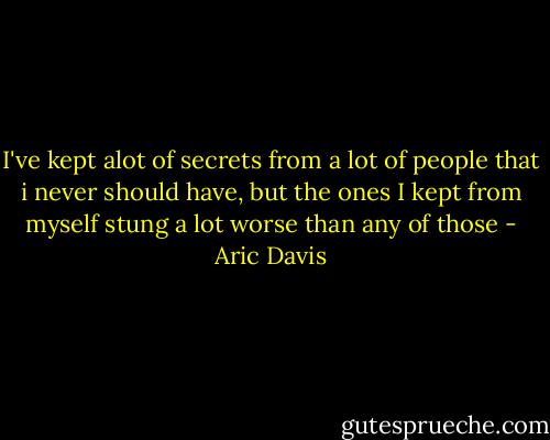 I've kept alot of secrets from a lot of people that i never should have, but the ones I kept from myself stung a lot worse than any of those - Aric Davis