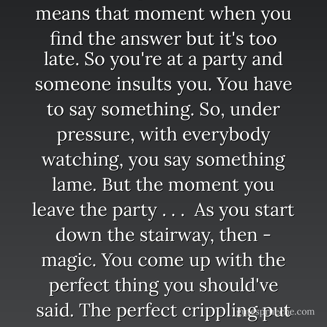 People in France have a phrase: "Spirit of the Stairway." In French: esprit d'Escalier. It means that moment when you find the answer but it's too late. So you're at a party and someone insults you. You have to say something. So, under pressure, with everybody watching, you say something lame. But the moment you leave the party . . .<br /><br />As you start down the stairway, then - magic. You come up with the perfect thing you should've said. The perfect crippling put down. That's the Spirit of the Stairway. - Chuck Palahniuk