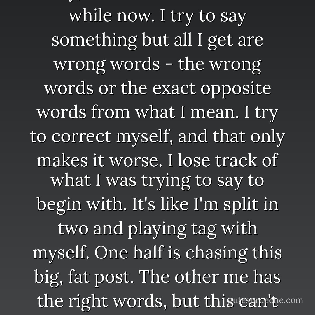 I can never say what I want to say, it's been like this for a while now. I try to say something but all I get are wrong words - the wrong words or the exact opposite words from what I mean. I try to correct myself, and that only makes it worse. I lose track of what I was trying to say to begin with. It's like I'm split in two and playing tag with myself. One half is chasing this big, fat post. The other me has the right words, but this can't catch her. - Haruki Murakami