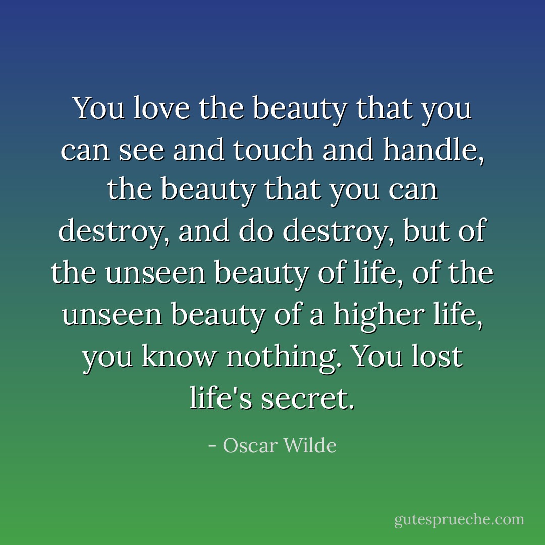 You love the beauty that you can see and touch and handle, the beauty that you can destroy, and do destroy, but of the unseen beauty of life, of the unseen beauty of a higher life, you know nothing. You lost life's secret. - Oscar Wilde