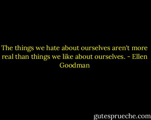 The things we hate about ourselves aren't more real than things we like about ourselves. - Ellen Goodman