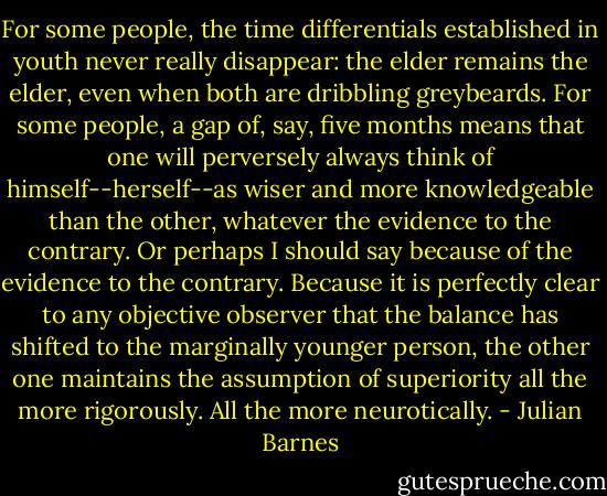 For some people, the time differentials established in youth never really disappear: the elder remains the elder, even when both are dribbling greybeards. For some people, a gap of, say, five months means that one will perversely always think of himself--herself--as wiser and more knowledgeable than the other, whatever the evidence to the contrary. Or perhaps I should say because of the evidence to the contrary. Because it is perfectly clear to any objective observer that the balance has shifted to the marginally younger person, the other one maintains the assumption of superiority all the more rigorously. All the more neurotically. - Julian Barnes