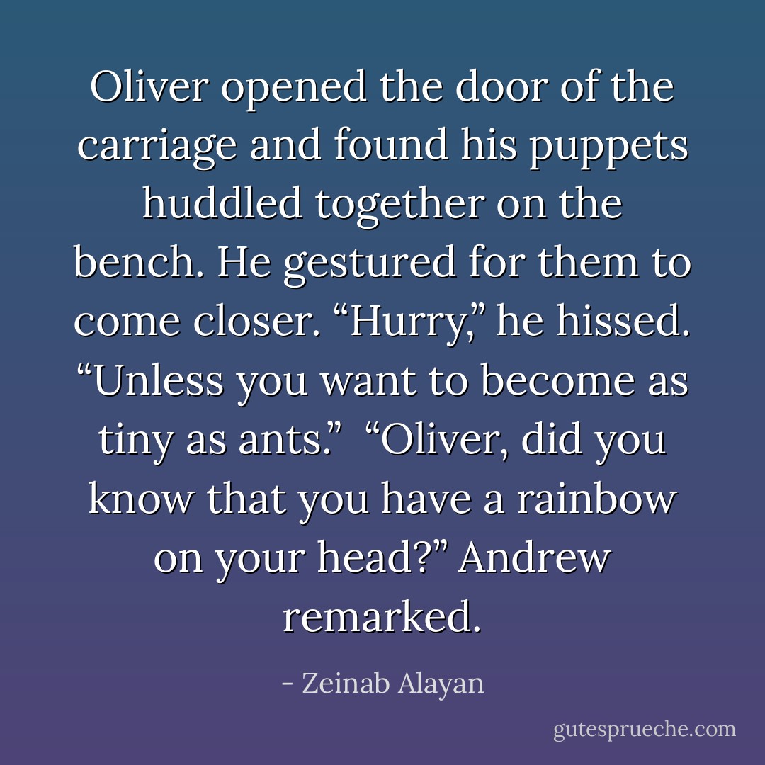 Oliver opened the door of the carriage and found his puppets huddled together on the bench. He gestured for them to come closer. “Hurry,” he hissed. “Unless you want to become as tiny as ants.” <br />“Oliver, did you know that you have a rainbow on your head?” Andrew remarked. - Zeinab Alayan