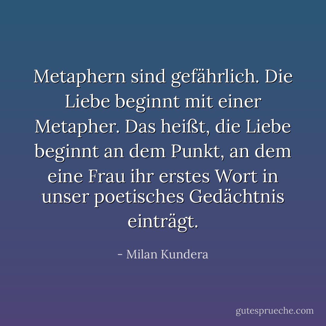 Metaphern sind gefährlich. Die Liebe beginnt mit einer Metapher. Das heißt, die Liebe beginnt an dem Punkt, an dem eine Frau ihr erstes Wort in unser poetisches Gedächtnis einträgt. - Milan Kundera<