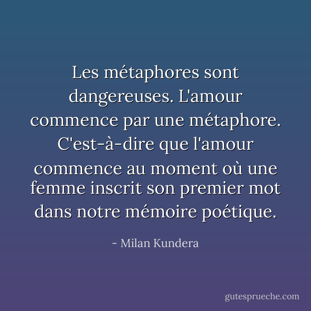 Les métaphores sont dangereuses. L'amour commence par une métaphore. C'est-à-dire que l'amour commence au moment où une femme inscrit son premier mot dans notre mémoire poétique. - Milan Kundera