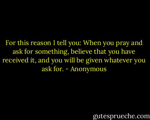 For this reason I tell you: When you pray and ask for something, believe that you have received it, and you will be given whatever you ask for. - Anonymous