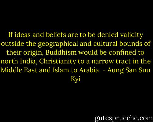 If ideas and beliefs are to be denied validity outside the geographical and cultural bounds of their origin, Buddhism would be confined to north India, Christianity to a narrow tract in the Middle East and Islam to Arabia. - Aung San Suu Kyi