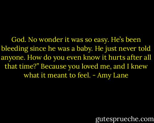 God. No wonder it was so easy. He’s been bleeding since he was a baby. He just never told anyone. How do you even know it hurts after all that time?” Because you loved me, and I knew what it meant to feel. - Amy Lane