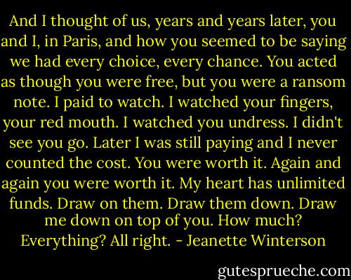 And I thought of us, years and years later, you and I, in Paris, and how you seemed to be saying we had every choice, every chance. You acted as though you were free, but you were a ransom note. I paid to watch. I watched your fingers, your red mouth. I watched you undress. I didn't see you go.<br />Later I was still paying and I never counted the cost. You were worth it. Again and again you were worth it. My heart has unlimited funds. Draw on them. Draw them down. Draw me down on top of you. How much? Everything? All right. - Jeanette Winterson