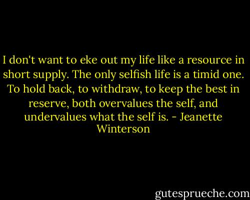 I don't want to eke out my life like a resource in short supply. The only selfish life is a timid one. To hold back, to withdraw, to keep the best in reserve, both overvalues the self, and undervalues what the self is. - Jeanette Winterson