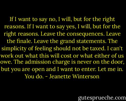 If I want to say no, I will, but for the right reasons. If I want to say yes, I will, but for the right reasons. Leave the consequences. Leave the finale. Leave the grand statements. The simplicity of feeling should not be taxed. I can't work out what this will cost or what either of us owe. The admission charge is never on the door, but you are open and I want to enter.<br />Let me in.<br />You do. - Jeanette Winterson