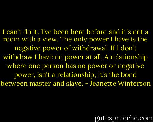 I can't do it. I've been here before and it's not a room with a view. The only power I have is the negative power of withdrawal. If I don't withdraw I have no power at all. A relationship where one person has no power or negative power, isn't a relationship, it's the bond between master and slave. - Jeanette Winterson