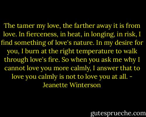 The tamer my love, the farther away it is from love. In fierceness, in heat, in longing, in risk, I find something of love's nature. In my desire for you, I burn at the right temperature to walk through love's fire. So when you ask me why I cannot love you more calmly, I answer that to love you calmly is not to love you at all. - Jeanette Winterson