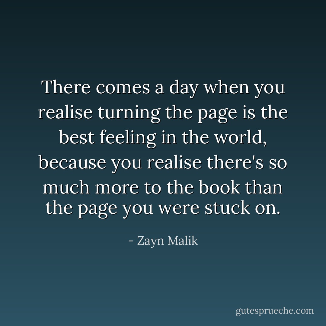 There comes a day when you realise turning the page is the best feeling in the world, because you realise there's so much more to the book than the page you were stuck on. - Zayn Malik