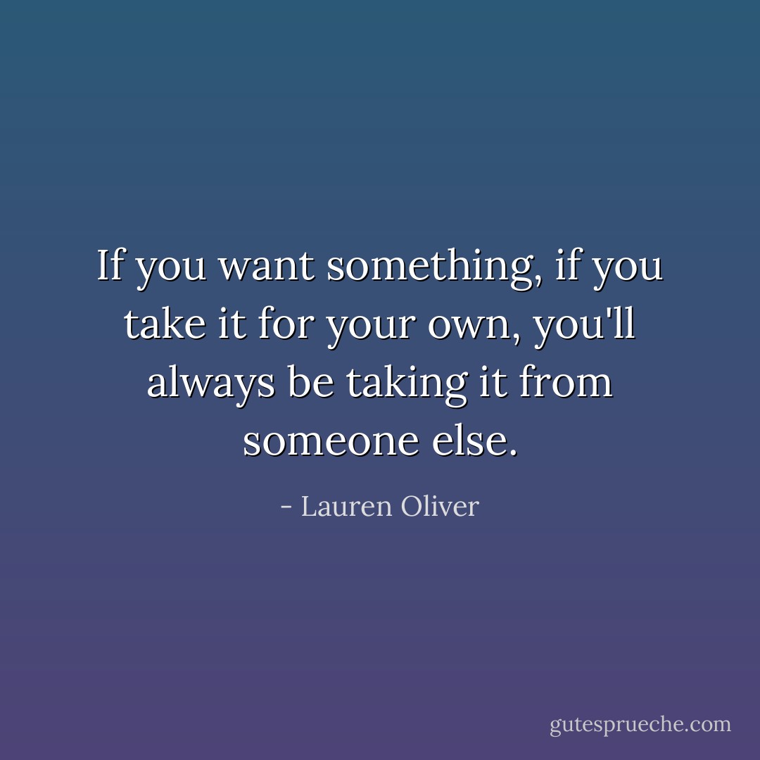 If you want something, if you take it for your own, you'll always be taking it from someone else. - Lauren Oliver