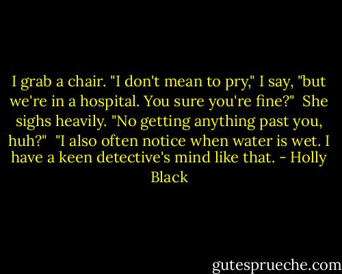 I grab a chair. "I don't mean to pry," I say, "but we're in a hospital. You sure you're fine?"<br /><br />She sighs heavily. "No getting anything past you, huh?"<br /><br />"I also often notice when water is wet. I have a keen detective's mind like that. - Holly Black