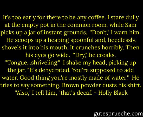 It's too early for there to be any coffee. I stare dully at the empty pot in the common room, while Sam picks up a jar of instant grounds.<br /><br />"Don't," I warn him.<br /><br />He scoops up a heaping spoonful and, heedlessly, shovels it into his mouth. It crunches horribly. Then his eyes go wide.<br /><br />"Dry," he croaks. "Tongue...shriveling."<br /><br />I shake my head, picking up the jar. "It's dehydrated. You're supposed to add water. Good thing you're mostly made of water."<br /><br />He tries to say something. Brown powder dusts his shirt.<br /><br />"Also," I tell him, "that's decaf. - Holly Black