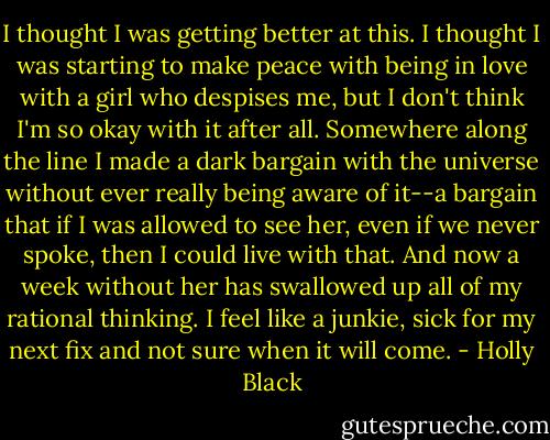 I thought I was getting better at this. I thought I was starting to make peace with being in love with a girl who despises me, but I don't think I'm so okay with it after all. Somewhere along the line I made a dark bargain with the universe without ever really being aware of it--a bargain that if I was allowed to see her, even if we never spoke, then I could live with that. And now a week without her has swallowed up all of my rational thinking. I feel like a junkie, sick for my next fix and not sure when it will come. - Holly Black