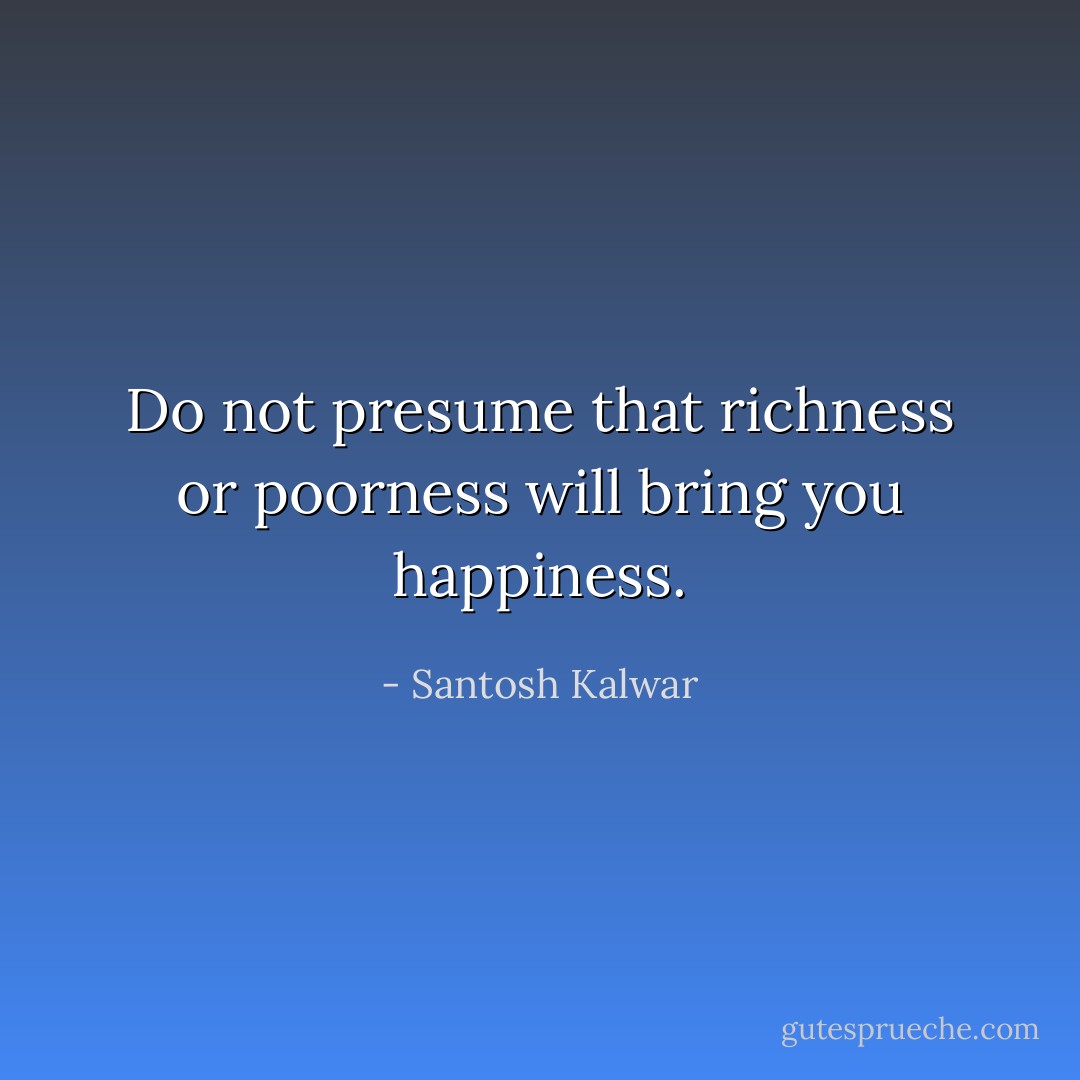 Do not presume that richness or poorness will bring you happiness. - Santosh Kalwar