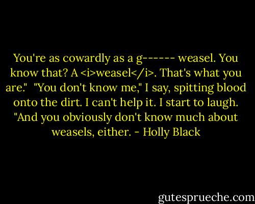 You're as cowardly as a g------ weasel. You know that? A <i>weasel</i>. That's what you are."<br /><br />"You don't know me," I say, spitting blood onto the dirt. I can't help it. I start to laugh. "And you obviously don't know much about weasels, either. - Holly Black