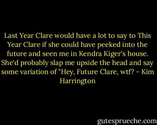 Last Year Clare would have a lot to say to This Year Clare if she could have peeked into the future and seen me in Kendra Kiger's house. She'd probably slap me upside the head and say some variation of "Hey, Future Clare, wtf? - Kim Harrington