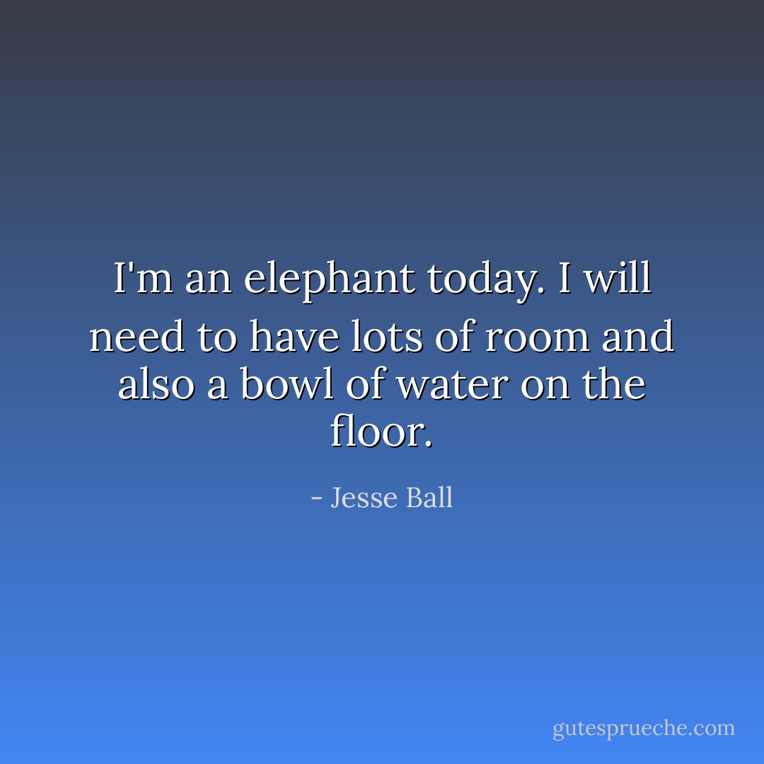 I'm an elephant today. I will need to have lots of room and also a bowl of water on the floor. - Jesse Ball