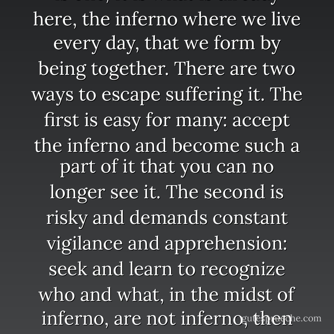 The inferno of the living is not something that will be; if there is one, it is what is already here, the inferno where we live every day, that we form by being together. There are two ways to escape suffering it. The first is easy for many: accept the inferno and become such a part of it that you can no longer see it. The second is risky and demands constant vigilance and apprehension: seek and learn to recognize who and what, in the midst of inferno, are not inferno, then make them endure, give them space. - Italo Calvino