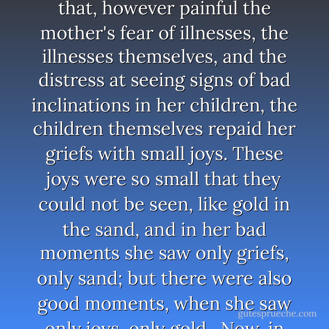 With 6 children Darya Alexandrovna could not be calm. One got sick, another might get sick, a third lacked something, a fourth showed signs of bad character, and so on, and so on. Rarely, rarely would there be short periods of calm but these troubles and anxieties were for Darya Alexandroyna the only possible happiness. Had it not been for them, she would have remained alone with her thoughts of her husband, who did not love her. But besides that, however painful the mother's fear of illnesses, the illnesses themselves, and the distress at seeing signs of bad inclinations in her children, the children themselves repaid her griefs with small joys. These joys were so small that they could not be seen, like gold in the sand, and in her bad moments she saw only griefs, only sand; but there were also good moments, when she saw only joys, only gold.<br /> Now, in her country solitude, she was more aware of these joys. Often, looking at them, she made every possible effort to convince herself that she was mistaken, that as a mother she was partial to her children; all the same, she could not but tell herself that she had lovely children, all 6 of them, each in a different way, but such as rarely happens - and she was happy in them in them and proud of them. - Leo Tolstoy