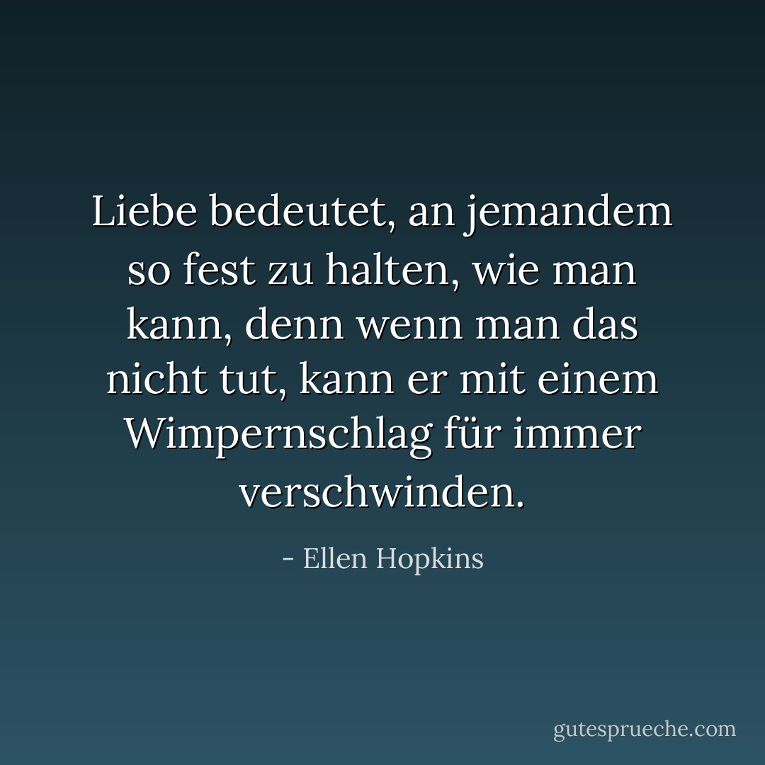 Liebe bedeutet, an jemandem so fest zu halten, wie man kann, denn wenn man das nicht tut, kann er mit einem Wimpernschlag für immer verschwinden. - Ellen Hopkins<