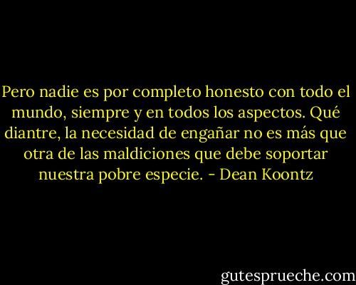 Pero nadie es por completo honesto con todo el mundo, siempre y en todos los aspectos. Qué diantre, la necesidad de engañar no es más que otra de las maldiciones que debe soportar nuestra pobre especie. - Dean Koontz