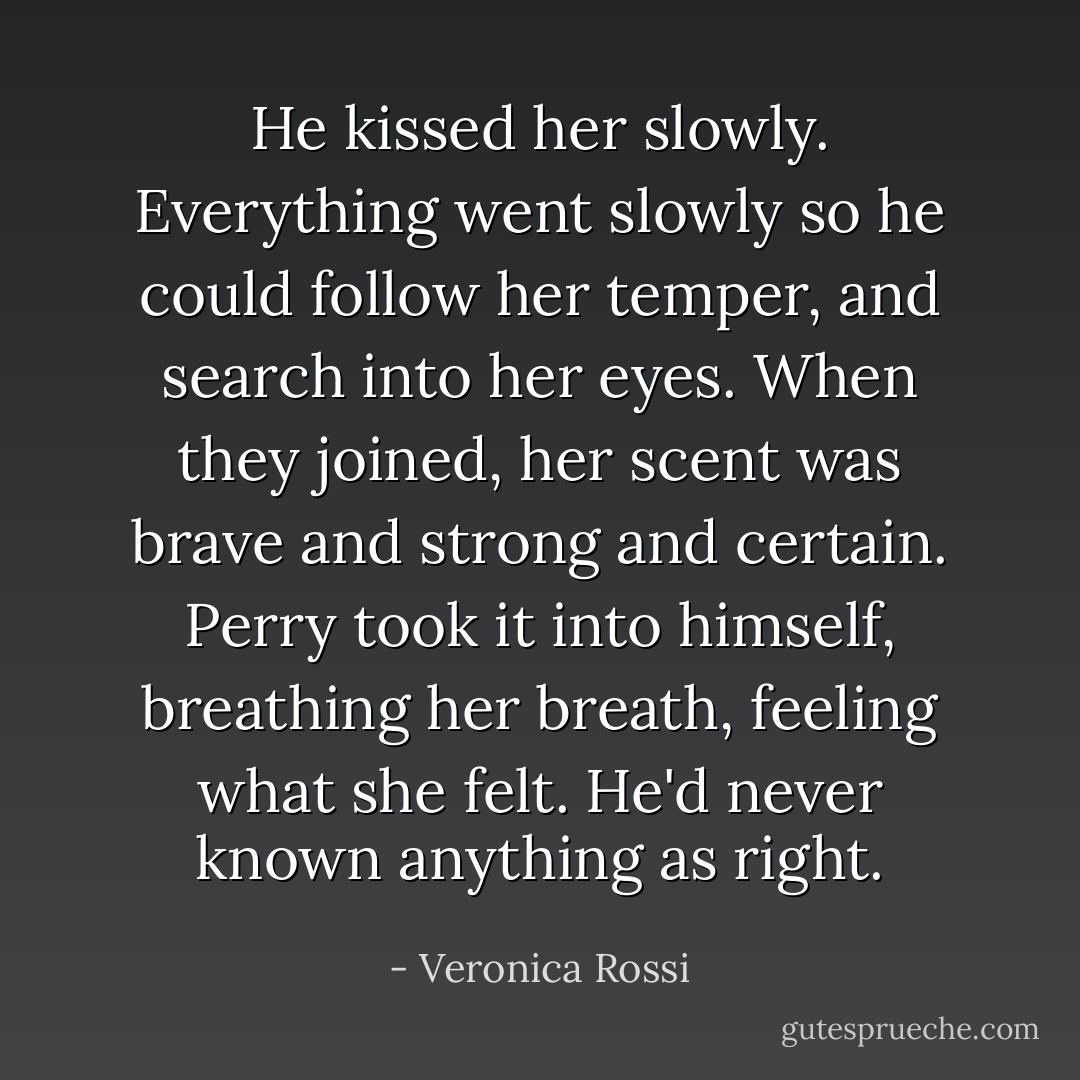 He kissed her slowly. Everything went slowly so he could follow her temper, and search into her eyes. When they joined, her scent was brave and strong and certain. Perry took it into himself, breathing her breath, feeling what she felt. He'd never known anything as right. - Veronica Rossi