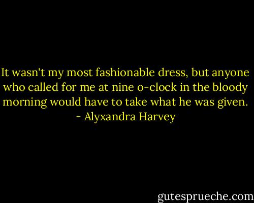 It wasn't my most fashionable dress, but anyone who called for me at nine o-clock in the bloody morning would have to take what he was given. - Alyxandra Harvey