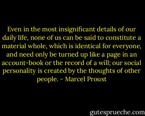 Even in the most insignificant details of our daily life, none of us can be said to constitute a material whole, which is identical for everyone, and need only be turned up like a page in an account-book or the record of a will; our social personality is created by the thoughts of other people. - Marcel Proust