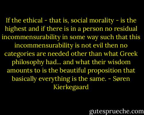 If the ethical - that is, social morality - is the highest and if there is in a person no residual incommensurability in some way such that this incommensurability is not evil then no categories are needed other than what Greek philosophy had... and what their wisdom amounts to is the beautiful proposition that basically everything is the same. - Søren Kierkegaard