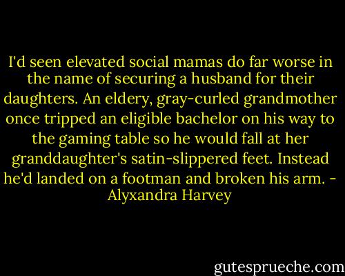 I'd seen elevated social mamas do far worse in the name of securing a husband for their daughters. An eldery, gray-curled grandmother once tripped an eligible bachelor on his way to the gaming table so he would fall at her granddaughter's satin-slippered feet. Instead he'd landed on a footman and broken his arm. - Alyxandra Harvey