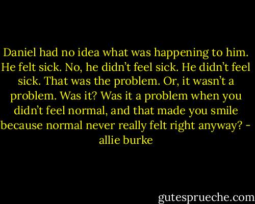Daniel had no idea what was happening to him. He felt sick. No, he didn’t feel sick. He didn’t feel sick. That was the problem. Or, it wasn’t a problem. Was it? Was it a problem when you didn’t feel normal, and that made you smile because normal never really felt right anyway? - allie burke