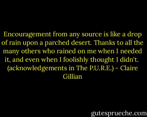 Encouragement from any source is like a drop of rain upon a parched desert. Thanks to all the many others who rained on me when I needed it, and even when I foolishly thought I didn't.<br /><br />(acknowledgements in The P.U.R.E.) - Claire Gillian