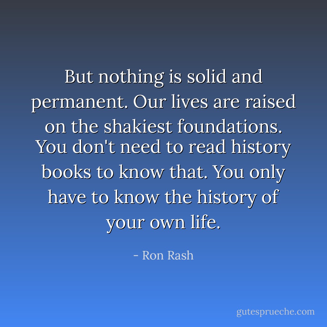 But nothing is solid and permanent. Our lives are raised on the shakiest foundations. You don't need to read history books to know that. You only have to know the history of your own life. - Ron Rash