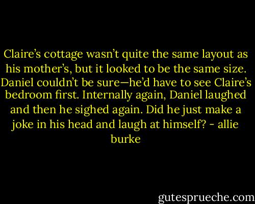 Claire’s cottage wasn’t quite the same layout as his mother’s, but it looked to be the same size. Daniel couldn’t be sure—he’d have to see Claire’s bedroom first. Internally again, Daniel laughed and then he sighed again. Did he just make a joke in his head and laugh at himself? - allie burke