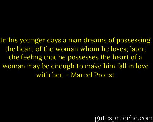 In his younger days a man dreams of possessing the heart of the woman whom he loves; later, the feeling that he possesses the heart of a woman may be enough to make him fall in love with her. - Marcel Proust