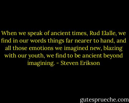 When we speak of ancient times, Rud Elalle, we find in our words things far nearer to hand, and all those emotions we imagined new, blazing with our youth, we find to be ancient beyond imagining. - Steven Erikson