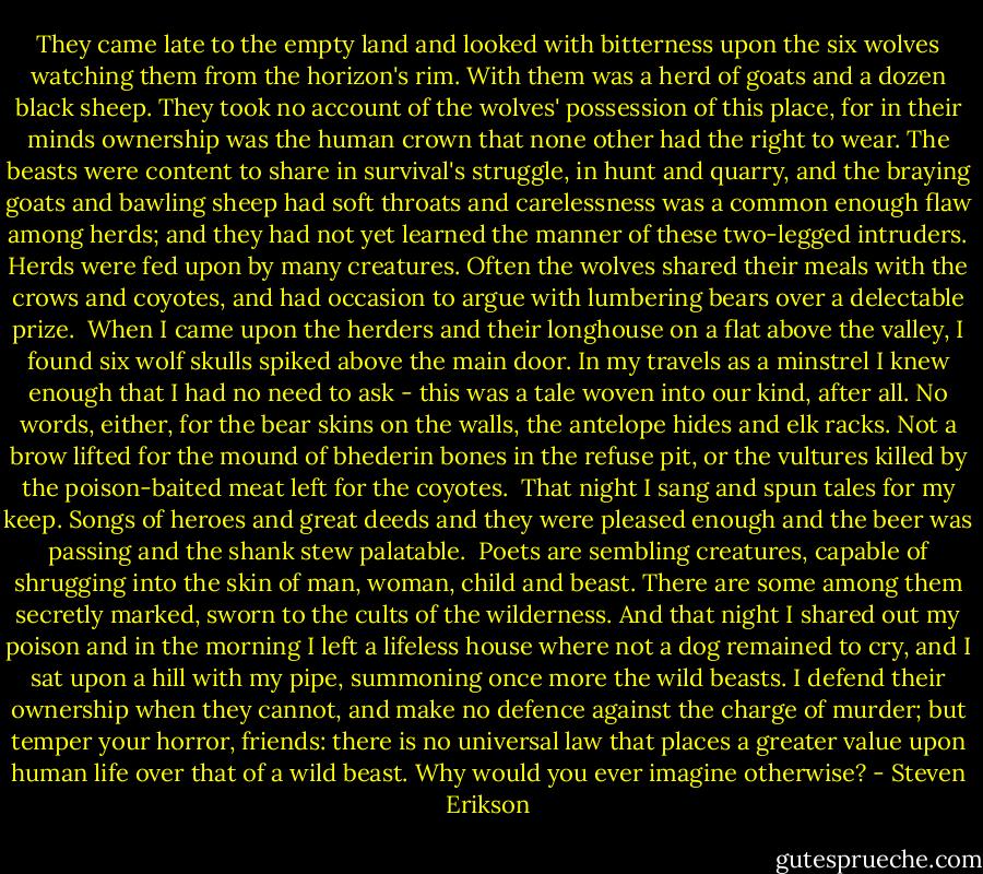They came late to the empty land and looked with bitterness upon the six wolves watching them from the horizon's rim. With them was a herd of goats and a dozen black sheep. They took no account of the wolves' possession of this place, for in their minds ownership was the human crown that none other had the right to wear. The beasts were content to share in survival's struggle, in hunt and quarry, and the braying goats and bawling sheep had soft throats and carelessness was a common enough flaw among herds; and they had not yet learned the manner of these two-legged intruders. Herds were fed upon by many creatures. Often the wolves shared their meals with the crows and coyotes, and had occasion to argue with lumbering bears over a delectable prize.<br /> When I came upon the herders and their longhouse on a flat above the valley, I found six wolf skulls spiked above the main door. In my travels as a minstrel I knew enough that I had no need to ask - this was a tale woven into our kind, after all. No words, either, for the bear skins on the walls, the antelope hides and elk racks. Not a brow lifted for the mound of bhederin bones in the refuse pit, or the vultures killed by the poison-baited meat left for the coyotes.<br /> That night I sang and spun tales for my keep. Songs of heroes and great deeds and they were pleased enough and the beer was passing and the shank stew palatable.<br /> Poets are sembling creatures, capable of shrugging into the skin of man, woman, child and beast. There are some among them secretly marked, sworn to the cults of the wilderness. And that night I shared out my poison and in the morning I left a lifeless house where not a dog remained to cry, and I sat upon a hill with my pipe, summoning once more the wild beasts. I defend their ownership when they cannot, and make no defence against the charge of murder; but temper your horror, friends: there is no universal law that places a greater value upon human life over that of a wild beast. Why would you ever imagine otherwise? - Steven Erikson