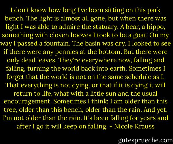 I don't know how long I've been sitting on this park bench. The light is almost all gone, but when there was light I was able to admire the statuary. A bear, a hippo, something with cloven hooves I took to be a goat. On my way I passed a fountain. The basin was dry. I looked to see if there were any pennies at the bottom. But there were only dead leaves. They're everywhere now, falling and falling, turning the world back into earth. Sometimes I forget that the world is not on the same schedule as I. That everything is not dying, or that if it is dying it will return to life, what with a little sun and the usual encouragement. Sometimes I think: I am older than this tree, older than this bench, older than the rain. And yet. I'm not older than the rain. It's been falling for years and after I go it will keep on falling. - Nicole Krauss