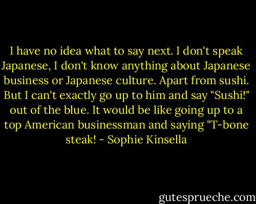 I have no idea what to say next. I don't speak Japanese, I don't know anything about Japanese business or Japanese culture. Apart from sushi. But I can't exactly go up to him and say "Sushi!" out of the blue. It would be like going up to a top American businessman and saying "T-bone steak! - Sophie Kinsella
